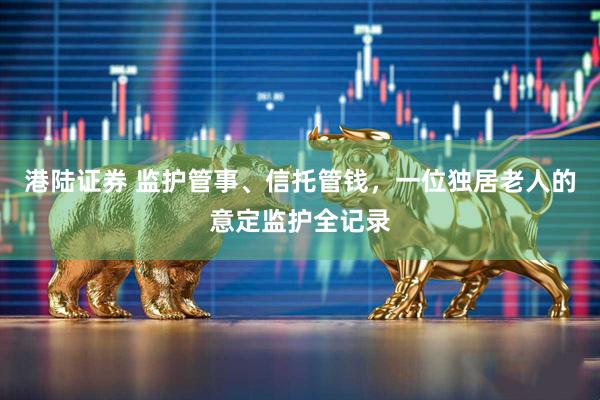 港陆证券 监护管事、信托管钱，一位独居老人的意定监护全记录