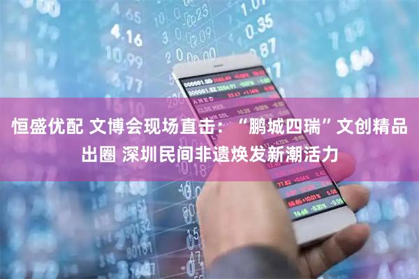 恒盛优配 文博会现场直击：“鹏城四瑞”文创精品出圈 深圳民间非遗焕发新潮活力