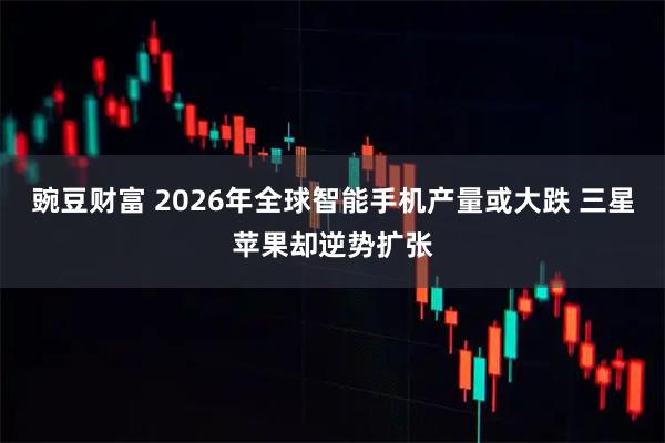 豌豆财富 2026年全球智能手机产量或大跌 三星苹果却逆势扩张