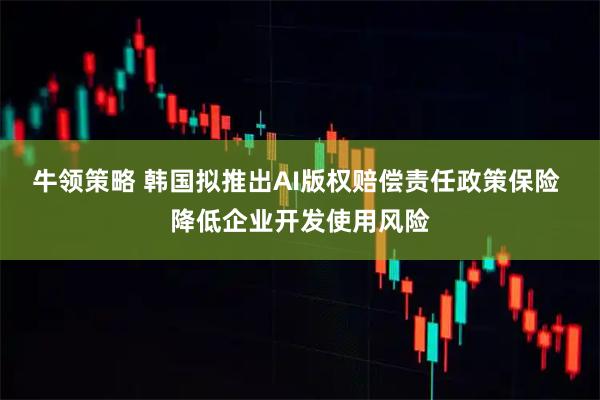 牛领策略 韩国拟推出AI版权赔偿责任政策保险 降低企业开发使用风险