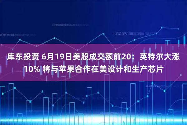 库东投资 6月19日美股成交额前20：英特尔大涨10% 将与苹果合作在美设计和生产芯片