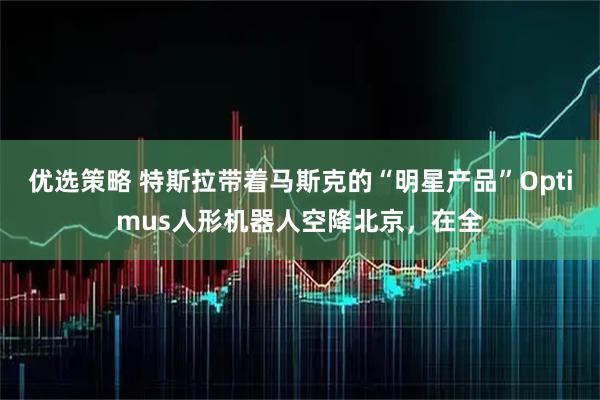 优选策略 特斯拉带着马斯克的“明星产品”Optimus人形机器人空降北京，在全